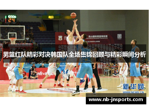 男篮红队精彩对决韩国队全场集锦回顾与精彩瞬间分析